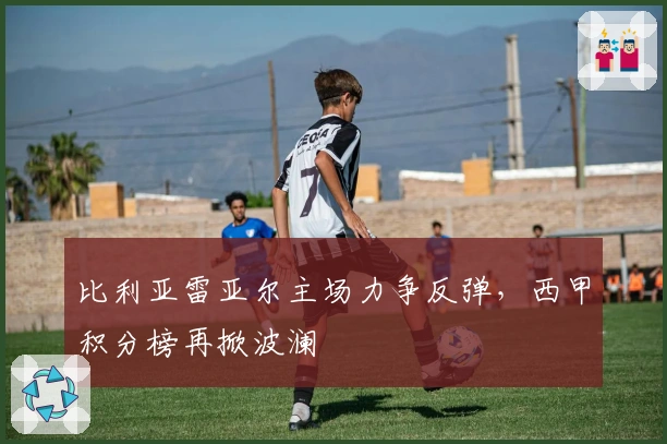 比利亚雷亚尔主场力争反弹,西甲积分榜再掀波澜