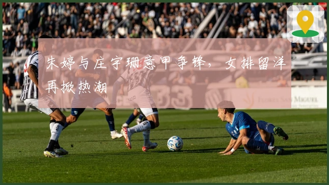 朱婷与庄宇珊意甲争锋，女排留洋再掀热潮