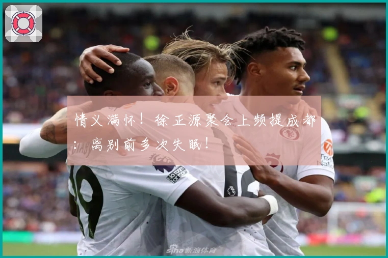 情义满怀！徐正源聚会上频提成都：离别前多次失眠！