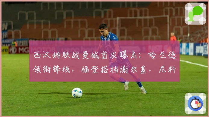 西汉姆联战曼城首发曝光：哈兰德领衔锋线，福登搭档谢尔基，尼科镇中场