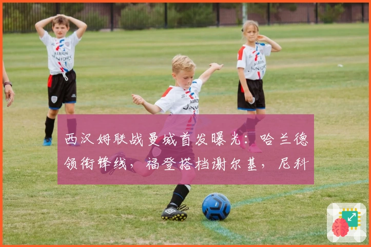 西汉姆联战曼城首发曝光：哈兰德领衔锋线，福登搭档谢尔基，尼科镇中场