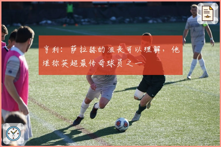 亨利：萨拉赫的沮丧可以理解，他堪称英超最传奇球员之一