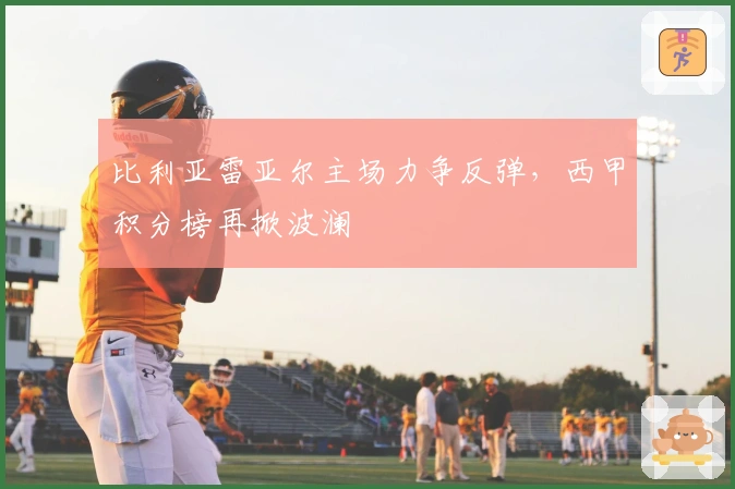 比利亚雷亚尔主场力争反弹，西甲积分榜再掀波澜