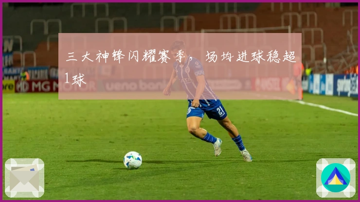 三大神锋闪耀赛季，场均进球稳超1球