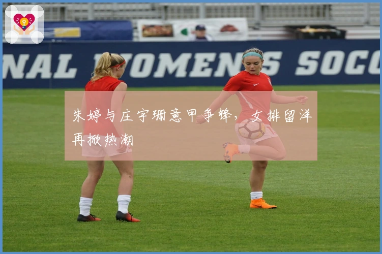 朱婷与庄宇珊意甲争锋，女排留洋再掀热潮