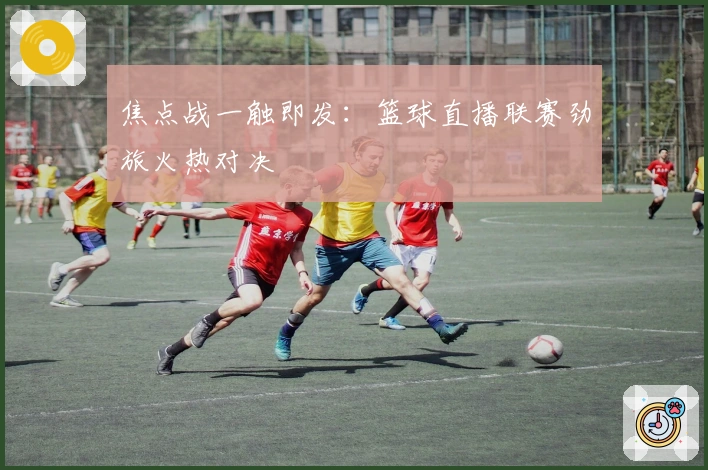 焦点战一触即发：篮球直播联赛劲旅火热对决