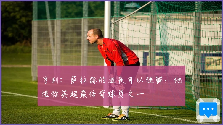 亨利：萨拉赫的沮丧可以理解，他堪称英超最传奇球员之一