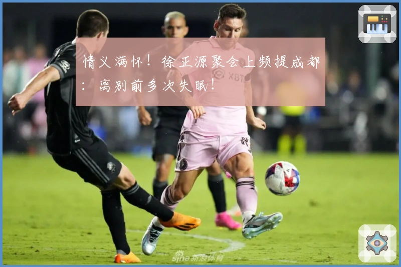 情义满怀！徐正源聚会上频提成都：离别前多次失眠！